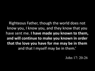 Righteous Father, though the world does not
know you, I know you, and they know that you
have sent me. I have made you known to them,
and will continue to make you known in order
that the love you have for me may be in them
and that I myself may be in them.’
John 17: 20-26
 