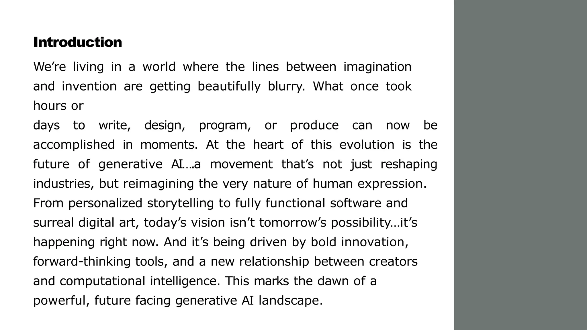 Introduction
We’re living in a world where the lines between imagination
and invention are getting beautifully blurry. What once took
hours or
days to write, design, program, or produce can now be
accomplished in moments. At the heart of this evolution is the
future of generative AI….a movement that’s not just reshaping
industries, but reimagining the very nature of human expression.
From personalized storytelling to fully functional software and
surreal digital art, today’s vision isn’t tomorrow’s possibility…it’s
happening right now. And it’s being driven by bold innovation,
forward-thinking tools, and a new relationship between creators
and computational intelligence. This marks the dawn of a
powerful, future facing generative AI landscape.
 