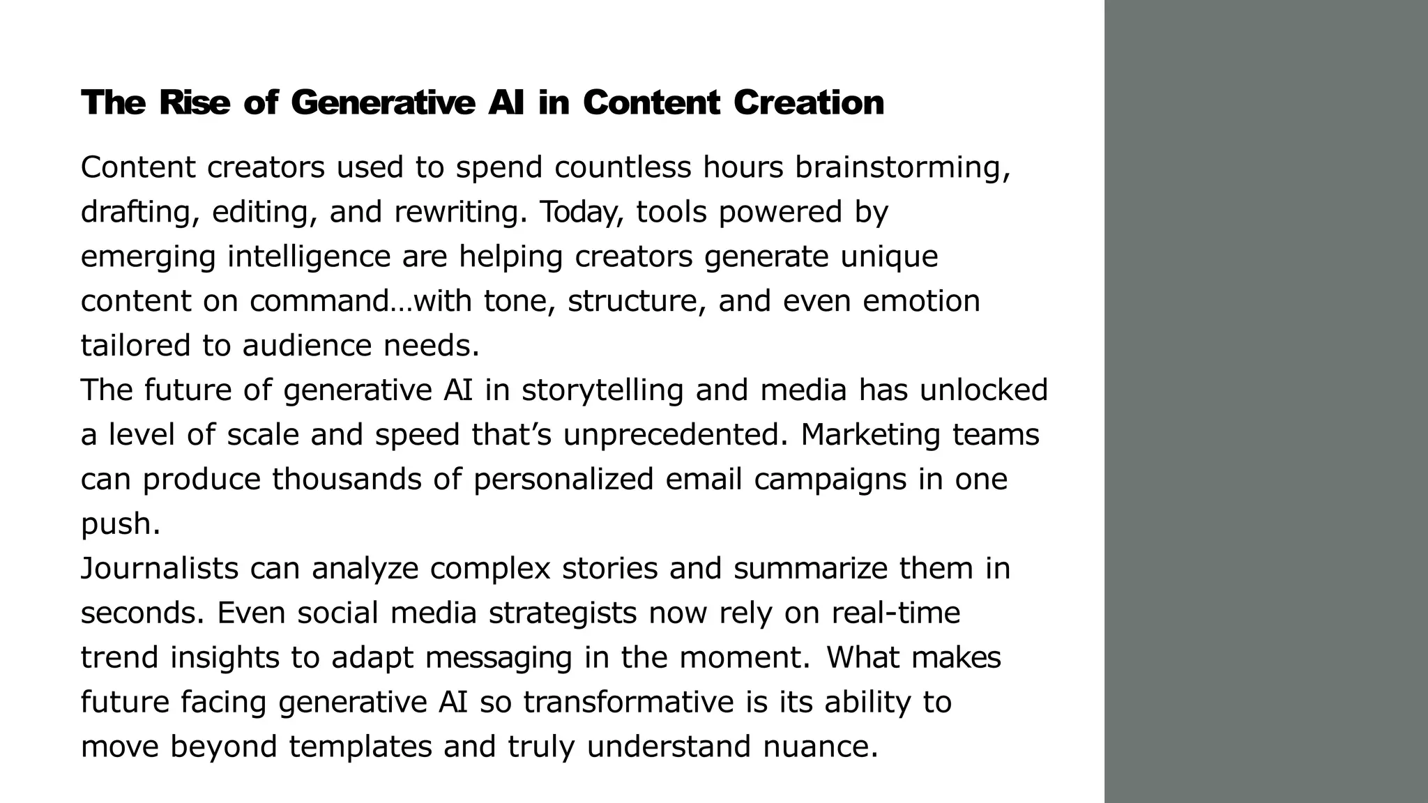The Rise of Generative AI in Content Creation
Content creators used to spend countless hours brainstorming,
drafting, editing, and rewriting. Today, tools powered by
emerging intelligence are helping creators generate unique
content on command…with tone, structure, and even emotion
tailored to audience needs.
The future of generative AI in storytelling and media has unlocked
a level of scale and speed that’s unprecedented. Marketing teams
can produce thousands of personalized email campaigns in one
push.
Journalists can analyze complex stories and summarize them in
seconds. Even social media strategists now rely on real-time
trend insights to adapt messaging in the moment. What makes
future facing generative AI so transformative is its ability to
move beyond templates and truly understand nuance.
 