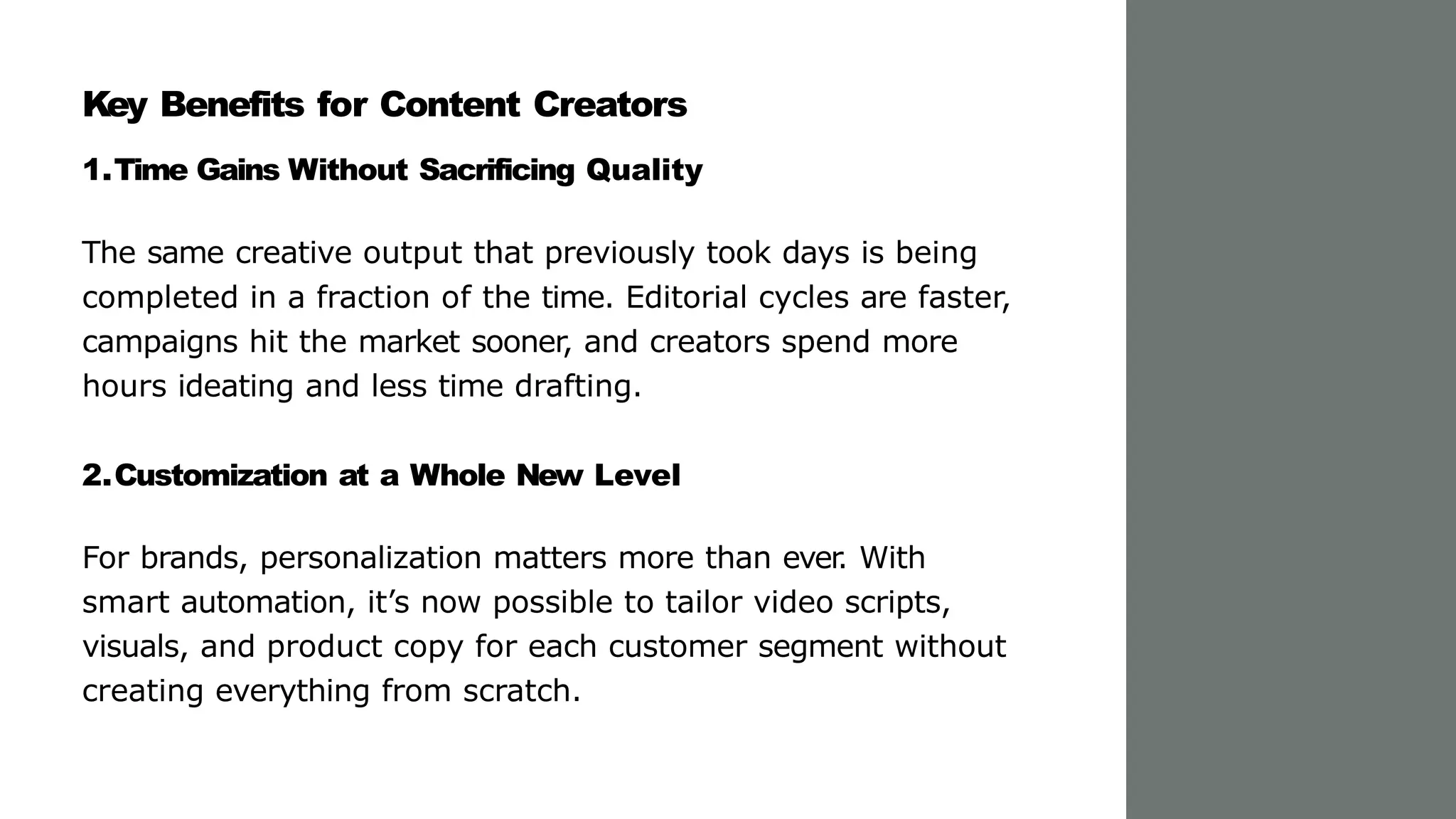 Key Benefits for Content Creators
1.Time Gains Without Sacrificing Quality
The same creative output that previously took days is being
completed in a fraction of the time. Editorial cycles are faster,
campaigns hit the market sooner, and creators spend more
hours ideating and less time drafting.
2.Customization at a Whole New Level
For brands, personalization matters more than ever
. With
smart automation, it’s now possible to tailor video scripts,
visuals, and product copy for each customer segment without
creating everything from scratch.
 