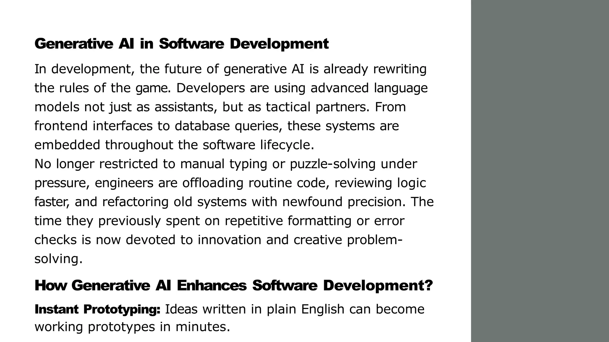 Generative AI in Software Development
In development, the future of generative AI is already rewriting
the rules of the game. Developers are using advanced language
models not just as assistants, but as tactical partners. From
frontend interfaces to database queries, these systems are
embedded throughout the software lifecycle.
No longer restricted to manual typing or puzzle-solving under
pressure, engineers are offloading routine code, reviewing logic
faster, and refactoring old systems with newfound precision. The
time they previously spent on repetitive formatting or error
checks is now devoted to innovation and creative problem-
solving.
How Generative AI Enhances Software Development?
Instant Prototyping: Ideas written in plain English can become
working prototypes in minutes.
 