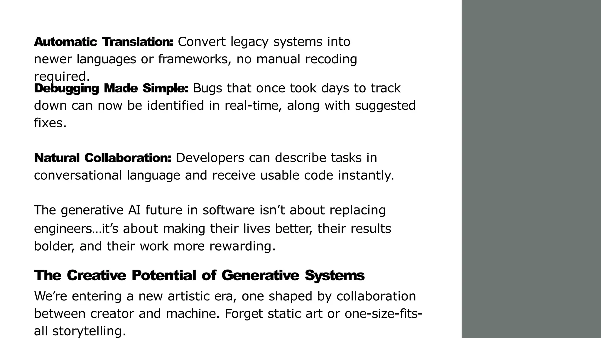 Automatic Translation: Convert legacy systems into
newer languages or frameworks, no manual recoding
required.
Debugging Made Simple: Bugs that once took days to track
down can now be identified in real-time, along with suggested
fixes.
Natural Collaboration: Developers can describe tasks in
conversational language and receive usable code instantly.
The generative AI future in software isn’t about replacing
engineers…it’s about making their lives better, their results
bolder, and their work more rewarding.
The Creative Potential of Generative Systems
We’re entering a new artistic era, one shaped by collaboration
between creator and machine. Forget static art or one-size-fits-
all storytelling.
 