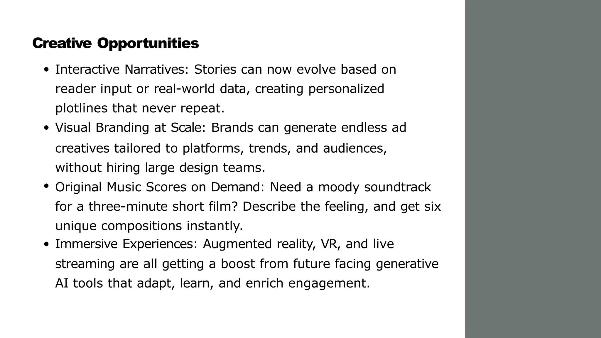 Creative Opportunities
Interactive Narratives: Stories can now evolve based on
reader input or real-world data, creating personalized
plotlines that never repeat.
Visual Branding at Scale: Brands can generate endless ad
creatives tailored to platforms, trends, and audiences,
without hiring large design teams.
Original Music Scores on Demand: Need a moody soundtrack
for a three-minute short film? Describe the feeling, and get six
unique compositions instantly.
Immersive Experiences: Augmented reality, VR, and live
streaming are all getting a boost from future facing generative
AI tools that adapt, learn, and enrich engagement.
 