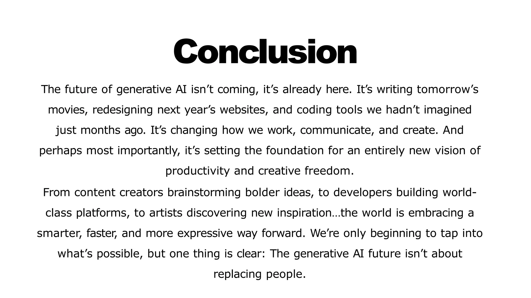Conclusion
The future of generative AI isn’t coming, it’s already here. It’s writing tomorrow’s
movies, redesigning next year’s websites, and coding tools we hadn’t imagined
just months ago. It’s changing how we work, communicate, and create. And
perhaps most importantly, it’s setting the foundation for an entirely new vision of
productivity and creative freedom.
From content creators brainstorming bolder ideas, to developers building world-
class platforms, to artists discovering new inspiration…the world is embracing a
smarter, faster, and more expressive way forward. We’re only beginning to tap into
what’s possible, but one thing is clear: The generative AI future isn’t about
replacing people.
 