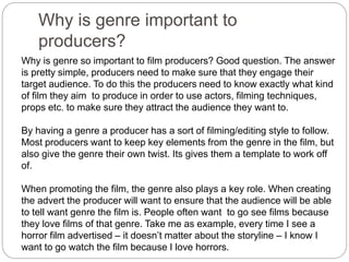 Why is genre important to
producers?
Why is genre so important to film producers? Good question. The answer
is pretty simple, producers need to make sure that they engage their
target audience. To do this the producers need to know exactly what kind
of film they aim to produce in order to use actors, filming techniques,
props etc. to make sure they attract the audience they want to.
By having a genre a producer has a sort of filming/editing style to follow.
Most producers want to keep key elements from the genre in the film, but
also give the genre their own twist. Its gives them a template to work off
of.
When promoting the film, the genre also plays a key role. When creating
the advert the producer will want to ensure that the audience will be able
to tell want genre the film is. People often want to go see films because
they love films of that genre. Take me as example, every time I see a
horror film advertised – it doesn’t matter about the storyline – I know I
want to go watch the film because I love horrors.
 