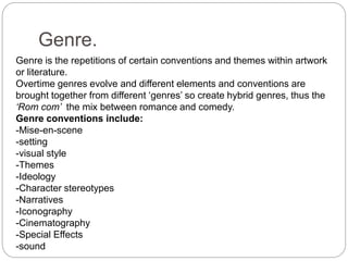 Genre.
Genre is the repetitions of certain conventions and themes within artwork
or literature.
Overtime genres evolve and different elements and conventions are
brought together from different ‘genres’ so create hybrid genres, thus the
‘Rom com’ the mix between romance and comedy.
Genre conventions include:
-Mise-en-scene
-setting
-visual style
-Themes
-Ideology
-Character stereotypes
-Narratives
-Iconography
-Cinematography
-Special Effects
-sound
 