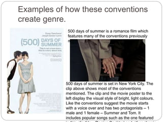 Examples of how these conventions
create genre.
500 days of summer is a romance film which
features many of the conventions previously
mentioned.
500 days of summer is set in New York City. The
clip above shows most of the conventions
mentioned. The clip and the movie poster to the
left display the visual style of bright, light colours.
Like the conventions suggest the movie starts
with a voice over and has two protagonists – 1
male and 1 female – Summer and Tom. It
includes popular songs such as the one featured
 