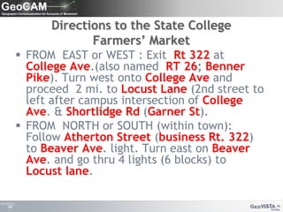 Directions to the State College Farmers’ MarketFROM  EAST or WEST : Exit  Rt 322 at College Ave.(also named  RT 26; Benner Pike). Turn west onto College Aveand proceed  2 mi. to Locust Lane (2nd street to left after campus intersection of College Ave. & Shortlidge Rd(Garner St).FROM  NORTH or SOUTH (within town): Follow Atherton Street (business Rt. 322) to Beaver Ave. light. Turn east on Beaver Ave. and go thru 4 lights (6 blocks) to Locust lane.