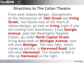 Directions to The Callan Theatre   From west (Adams Morgan, Georgetown)At the intersection of 16th Street and Irving Street, two blocks east of the heart of Adams Morgan, go east on Irving (right if you are coming from downtown). Cross Georgia Avenue, pass the Washington Hospital Center, go under North Capitol Street. Irving dead-ends on Michigan Avenue; turn left onto Michigan. The next light, which comes up quickly, is Harewood Road; turn left onto Harewood. The theater is half a mile up Harewood on the right.