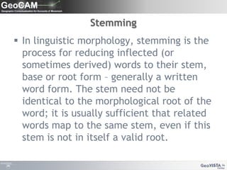 StemmingIn linguistic morphology, stemming is the process for reducing inflected (or sometimes derived) words to their stem, base or root form – generally a written word form. The stem need not be identical to the morphological root of the word; it is usually sufficient that related words map to the same stem, even if this stem is not in itself a valid root.