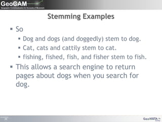 Stemming ExamplesSoDog and dogs (and doggedly) stem to dog.Cat, cats and cattily stem to cat. fishing, fished, fish, and fisher stem to fish.This allows a search engine to return pages about dogs when you search for dog.