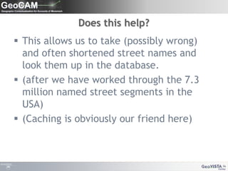 Does this help?This allows us to take (possibly wrong) and often shortened street names and look them up in the database.(after we have worked through the 7.3 million named street segments in the USA)(Caching is obviously our friend here)