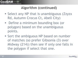 Algorithm (continued)Select any NP that is unambiguous (Zzyzx Rd, Autumn Crocus Ct, Abell City) Define a minimum bounding box (or polygon) based on the unambiguous points.Sort the ambiguous NP based on number of matches (so prefer Gibsonia (3) over Midway (214)) then see if only one falls in the polygon if select that one.