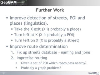 Further WorkImprove detection of streets, POI and places (linguistics).Take the X exit (X is probably a place)Turn left at X (X is probably a POI)Turn left on X (X is probably a street) Improve route determinationFix up streets database – naming and joinsImprecise routingGiven a set of POI which roads pass nearby?Probably a graph problem?