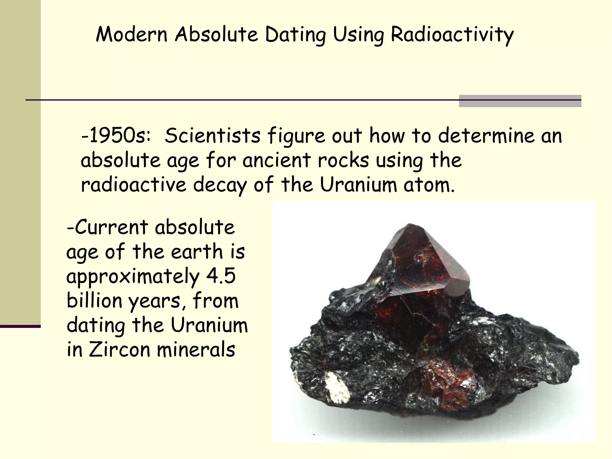 Modern Absolute Dating Using Radioactivity -1950s:  Scientists figure out how to determine an absolute age for ancient rocks using the radioactive decay of the Uranium atom.  -Current absolute age of the earth is approximately 4.5 billion years, from dating the Uranium in Zircon minerals 