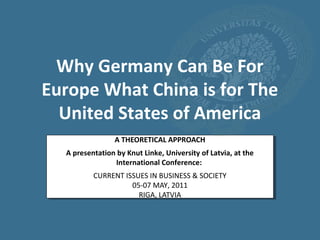 Why Germany Can Be For
Europe What China is for The
  United States of America
                 A THEORETICAL APPROACH
  A presentation by Knut Linke, University of Latvia, at the
                International Conference:
          CURRENT ISSUES IN BUSINESS & SOCIETY
                    05-07 MAY, 2011
                      RIGA, LATVIA
 