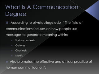 What Is A Communication DegreeAccording to olivetcollege.edu  “ The field of communications focuses on how people use messages to generate meaning within:
