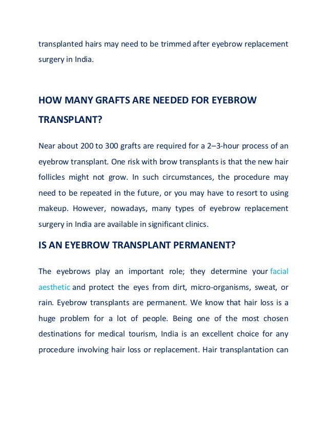 transplanted hairs may need to be trimmed after eyebrow replacement
surgery in India.
HOW MANY GRAFTS ARE NEEDED FOR EYEBROW
TRANSPLANT?
Near about 200 to 300 grafts are required for a 2–3-hour process of an
eyebrow transplant. One risk with brow transplants is that the new hair
follicles might not grow. In such circumstances, the procedure may
need to be repeated in the future, or you may have to resort to using
makeup. However, nowadays, many types of eyebrow replacement
surgery in India are available in significant clinics.
IS AN EYEBROW TRANSPLANT PERMANENT?
The eyebrows play an important role; they determine your facial
aesthetic and protect the eyes from dirt, micro-organisms, sweat, or
rain. Eyebrow transplants are permanent. We know that hair loss is a
huge problem for a lot of people. Being one of the most chosen
destinations for medical tourism, India is an excellent choice for any
procedure involving hair loss or replacement. Hair transplantation can
 