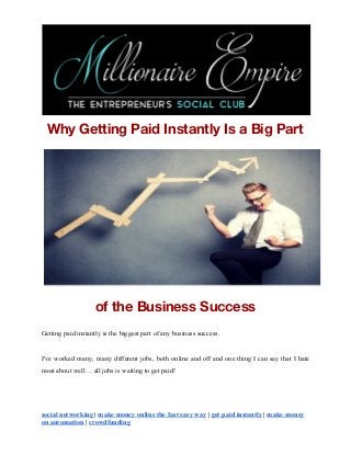 Why Getting Paid Instantly Is a Big Part 
of the Business Success 
Getting paid instantly is the biggest part of any business success.
I've worked many, many different jobs, both online and off and one thing I can say that I hate
most about well… all jobs is waiting to get paid!
social networking​ |​ ​make money online the fast easy way​ |​ ​get paid instantly​ |​ ​make money
on automation​ |​ ​crowdfunding
 