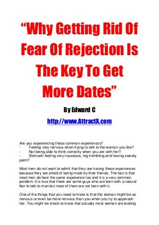 “Why Getting Rid Of
Fear Of Rejection Is
The Key To Get
More Dates”
By Edward C
http://www.AttractX.com
Are you experiencing these common experiences?
- Feeling very nervous when trying to talk to the woman you like?
- Not being able to think correctly when you are with her?
- Stomach feeling very nauseous, leg trembling and having sweaty
palm?
Most men do not want to admit that they are having these experiences
because they are afraid of being mock by their friends. The fact is that
most men do face the same experience too and it is a very common
problem. It is true that there are some guys who are born with a natural
flair to talk to man but most of them are not born with it.
One of the things that you need to know is that the woman might be as
nervous or even be more nervous than you when you try to approach
her. You might be shock to know that actually most women are looking
 