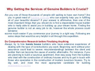 Why Getting the Services of Genuine Builders is Crucial?
Are you one of those thousands of people still waiting to have own home? Are
you in great need of builders in kerala who can expertly help you in fulfilling
all of your beautiful dreams? If your answer is affirmative, then one of the
most important things that you should do is find a dependable house builder
who is really able to assist you in building up your dream home. Finding the
genuine builder is not an easy job to do, however the whole process could
bdreeme
ecome much easier if you commence your journey in a right way. Following are
some steps that would be very helpful in all through this expedition.
Do Comprehensive Research before Finalizing Anything
Always try to hire kerala house builders who have extensive experience of
dealing with the type of constructions you want. Beginning work without prior
assurance could lead to severe misunderstandings between the client and
builder that can become the cause of acerbic aftermaths. For instance, if you
are planning to build a luxurious apartment, then stay away from the builders
who deal with the construction of ordinary houses and try to get in touch with
those who specialize in the construction of modern luxurious houses. Try to
dig well, and most the most appropriate candidate for building
apartments in cochin.

 