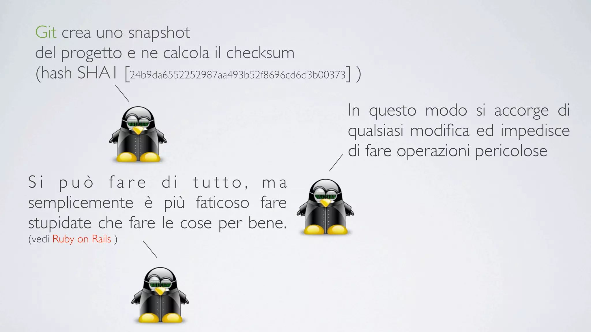 Git crea uno snapshot
 del progetto e ne calcola il checksum
 (hash SHA1 [24b9da6552252987aa493b52f8696cd6d3b00373] )

                                                     In questo modo si accorge di
                                                     qualsiasi modiﬁca ed impedisce
                                                     di fare operazioni pericolose
Si può fare di tutto, ma
semplicemente è più faticoso fare
stupidate che fare le cose per bene.
(vedi Ruby on Rails )
 