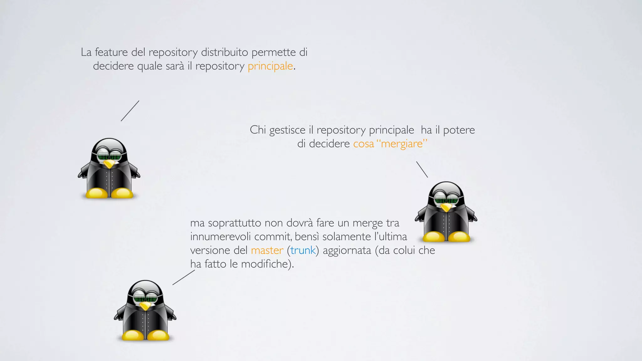 La feature del repository distribuito permette di
  decidere quale sarà il repository principale.




                                    Chi gestisce il repository principale ha il potere
                                               di decidere cosa “mergiare”




                       ma soprattutto non dovrà fare un merge tra
                       innumerevoli commit, bensì solamente l’ultima
                       versione del master (trunk) aggiornata (da colui che
                       ha fatto le modiﬁche).
 