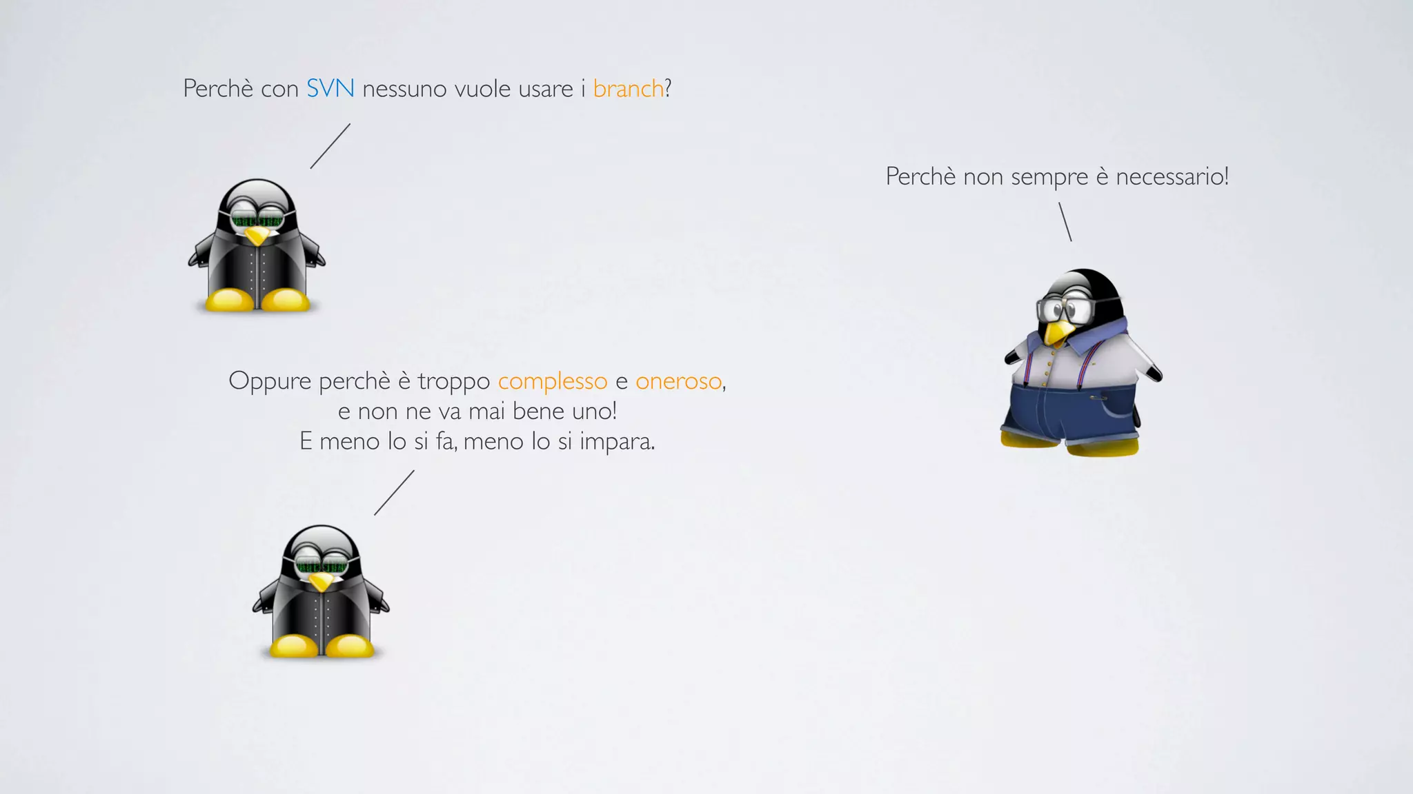 Perchè con SVN nessuno vuole usare i branch?


                                                  Perchè non sempre è necessario!




    Oppure perchè è troppo complesso e oneroso,
            e non ne va mai bene uno!
         E meno lo si fa, meno lo si impara.
 