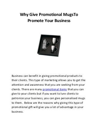 Why Give Promotional MugsTo
Promote Your Business

Business can benefit in giving promotional products to
their clients. This type of marketing allows you to get the
attention and awareness that you are seeking from your
clients. There are many promotional items that you can
give to your clients but if you want to lure clients to
patronize your business, you can give personalised mugs
to them. Below are the reasons why giving this type of
promotional gift will give you a lot of advantage in your
business.

 