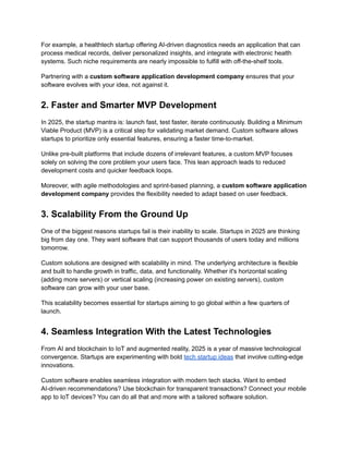 For example, a healthtech startup offering AI-driven diagnostics needs an application that can
process medical records, deliver personalized insights, and integrate with electronic health
systems. Such niche requirements are nearly impossible to fulfill with off-the-shelf tools.
Partnering with a custom software application development company ensures that your
software evolves with your idea, not against it.
2. Faster and Smarter MVP Development
In 2025, the startup mantra is: launch fast, test faster, iterate continuously. Building a Minimum
Viable Product (MVP) is a critical step for validating market demand. Custom software allows
startups to prioritize only essential features, ensuring a faster time-to-market.
Unlike pre-built platforms that include dozens of irrelevant features, a custom MVP focuses
solely on solving the core problem your users face. This lean approach leads to reduced
development costs and quicker feedback loops.
Moreover, with agile methodologies and sprint-based planning, a custom software application
development company provides the flexibility needed to adapt based on user feedback.
3. Scalability From the Ground Up
One of the biggest reasons startups fail is their inability to scale. Startups in 2025 are thinking
big from day one. They want software that can support thousands of users today and millions
tomorrow.
Custom solutions are designed with scalability in mind. The underlying architecture is flexible
and built to handle growth in traffic, data, and functionality. Whether it's horizontal scaling
(adding more servers) or vertical scaling (increasing power on existing servers), custom
software can grow with your user base.
This scalability becomes essential for startups aiming to go global within a few quarters of
launch.
4. Seamless Integration With the Latest Technologies
From AI and blockchain to IoT and augmented reality, 2025 is a year of massive technological
convergence. Startups are experimenting with bold tech startup ideas that involve cutting-edge
innovations.
Custom software enables seamless integration with modern tech stacks. Want to embed
AI-driven recommendations? Use blockchain for transparent transactions? Connect your mobile
app to IoT devices? You can do all that and more with a tailored software solution.
 