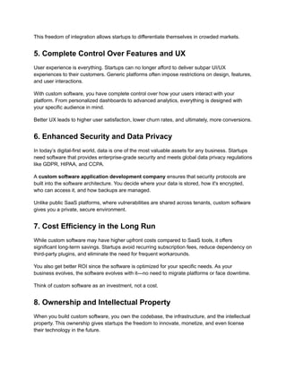 This freedom of integration allows startups to differentiate themselves in crowded markets.
5. Complete Control Over Features and UX
User experience is everything. Startups can no longer afford to deliver subpar UI/UX
experiences to their customers. Generic platforms often impose restrictions on design, features,
and user interactions.
With custom software, you have complete control over how your users interact with your
platform. From personalized dashboards to advanced analytics, everything is designed with
your specific audience in mind.
Better UX leads to higher user satisfaction, lower churn rates, and ultimately, more conversions.
6. Enhanced Security and Data Privacy
In today’s digital-first world, data is one of the most valuable assets for any business. Startups
need software that provides enterprise-grade security and meets global data privacy regulations
like GDPR, HIPAA, and CCPA.
A custom software application development company ensures that security protocols are
built into the software architecture. You decide where your data is stored, how it's encrypted,
who can access it, and how backups are managed.
Unlike public SaaS platforms, where vulnerabilities are shared across tenants, custom software
gives you a private, secure environment.
7. Cost Efficiency in the Long Run
While custom software may have higher upfront costs compared to SaaS tools, it offers
significant long-term savings. Startups avoid recurring subscription fees, reduce dependency on
third-party plugins, and eliminate the need for frequent workarounds.
You also get better ROI since the software is optimized for your specific needs. As your
business evolves, the software evolves with it—no need to migrate platforms or face downtime.
Think of custom software as an investment, not a cost.
8. Ownership and Intellectual Property
When you build custom software, you own the codebase, the infrastructure, and the intellectual
property. This ownership gives startups the freedom to innovate, monetize, and even license
their technology in the future.
 