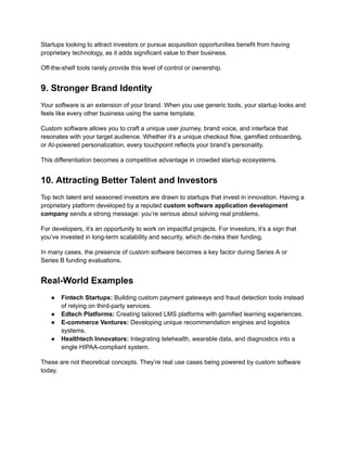 Startups looking to attract investors or pursue acquisition opportunities benefit from having
proprietary technology, as it adds significant value to their business.
Off-the-shelf tools rarely provide this level of control or ownership.
9. Stronger Brand Identity
Your software is an extension of your brand. When you use generic tools, your startup looks and
feels like every other business using the same template.
Custom software allows you to craft a unique user journey, brand voice, and interface that
resonates with your target audience. Whether it’s a unique checkout flow, gamified onboarding,
or AI-powered personalization, every touchpoint reflects your brand’s personality.
This differentiation becomes a competitive advantage in crowded startup ecosystems.
10. Attracting Better Talent and Investors
Top tech talent and seasoned investors are drawn to startups that invest in innovation. Having a
proprietary platform developed by a reputed custom software application development
company sends a strong message: you’re serious about solving real problems.
For developers, it’s an opportunity to work on impactful projects. For investors, it’s a sign that
you’ve invested in long-term scalability and security, which de-risks their funding.
In many cases, the presence of custom software becomes a key factor during Series A or
Series B funding evaluations.
Real-World Examples
●​ Fintech Startups: Building custom payment gateways and fraud detection tools instead
of relying on third-party services.
●​ Edtech Platforms: Creating tailored LMS platforms with gamified learning experiences.
●​ E-commerce Ventures: Developing unique recommendation engines and logistics
systems.
●​ Healthtech Innovators: Integrating telehealth, wearable data, and diagnostics into a
single HIPAA-compliant system.
These are not theoretical concepts. They’re real use cases being powered by custom software
today.
 