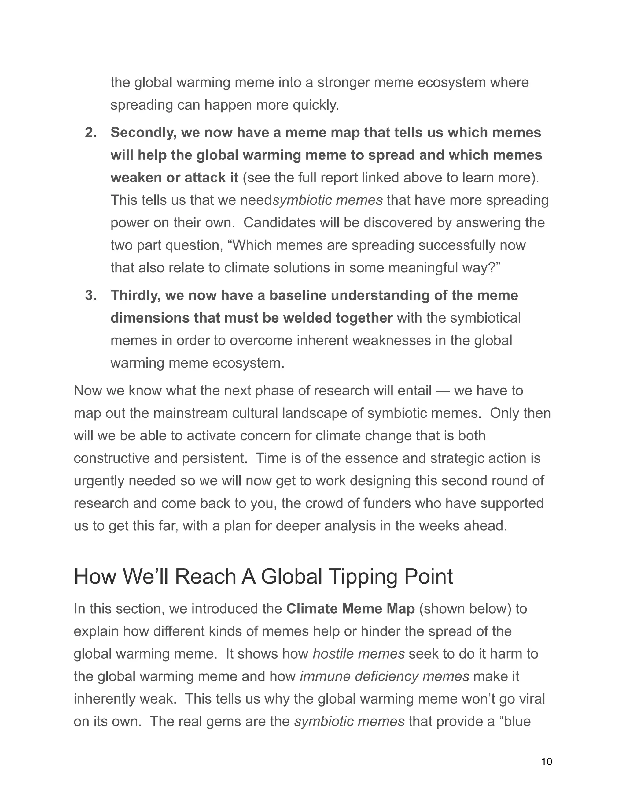 the global warming meme into a stronger meme ecosystem where
spreading can happen more quickly.
2. Secondly, we now have a meme map that tells us which memes
will help the global warming meme to spread and which memes
weaken or attack it (see the full report linked above to learn more).
This tells us that we needsymbiotic memes that have more spreading
power on their own. Candidates will be discovered by answering the
two part question, “Which memes are spreading successfully now
that also relate to climate solutions in some meaningful way?”
3. Thirdly, we now have a baseline understanding of the meme
dimensions that must be welded together with the symbiotical
memes in order to overcome inherent weaknesses in the global
warming meme ecosystem.
Now we know what the next phase of research will entail — we have to
map out the mainstream cultural landscape of symbiotic memes. Only then
will we be able to activate concern for climate change that is both
constructive and persistent. Time is of the essence and strategic action is
urgently needed so we will now get to work designing this second round of
research and come back to you, the crowd of funders who have supported
us to get this far, with a plan for deeper analysis in the weeks ahead.
How We’ll Reach A Global Tipping Point
In this section, we introduced the Climate Meme Map (shown below) to
explain how different kinds of memes help or hinder the spread of the
global warming meme. It shows how hostile memes seek to do it harm to
the global warming meme and how immune deficiency memes make it
inherently weak. This tells us why the global warming meme won’t go viral
on its own. The real gems are the symbiotic memes that provide a “blue
10
 