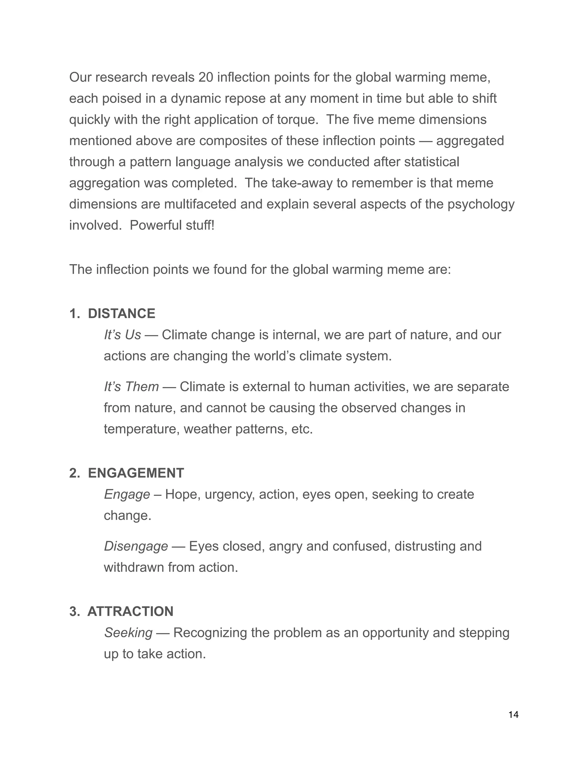 Our research reveals 20 inflection points for the global warming meme,
each poised in a dynamic repose at any moment in time but able to shift
quickly with the right application of torque. The five meme dimensions
mentioned above are composites of these inflection points — aggregated
through a pattern language analysis we conducted after statistical
aggregation was completed. The take-away to remember is that meme
dimensions are multifaceted and explain several aspects of the psychology
involved. Powerful stuff!
The inflection points we found for the global warming meme are:
1. DISTANCE
It’s Us — Climate change is internal, we are part of nature, and our
actions are changing the world’s climate system.
It’s Them — Climate is external to human activities, we are separate
from nature, and cannot be causing the observed changes in
temperature, weather patterns, etc.
2. ENGAGEMENT
Engage – Hope, urgency, action, eyes open, seeking to create
change.
Disengage — Eyes closed, angry and confused, distrusting and
withdrawn from action.
3. ATTRACTION
Seeking — Recognizing the problem as an opportunity and stepping
up to take action.
14
 