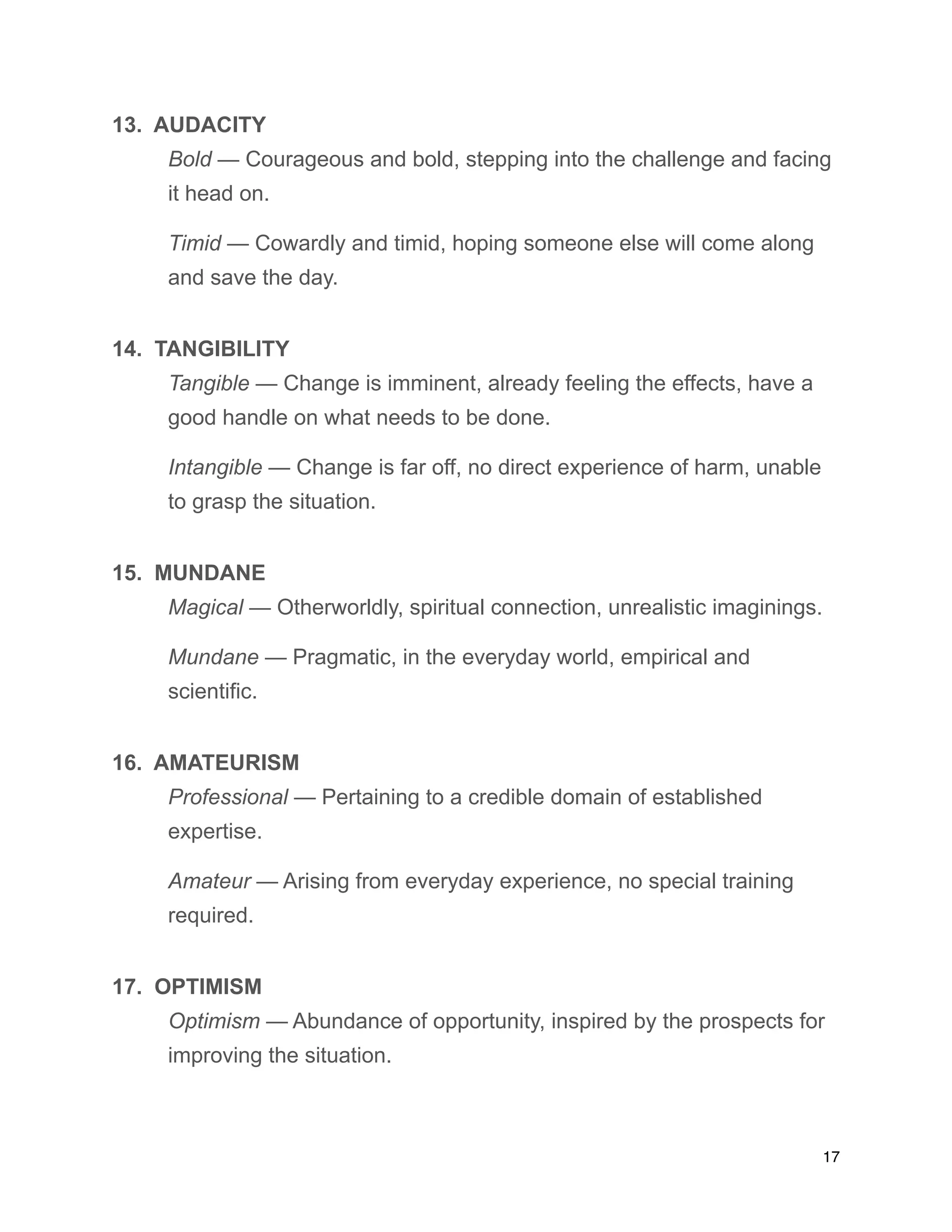 13. AUDACITY
Bold — Courageous and bold, stepping into the challenge and facing
it head on.
Timid — Cowardly and timid, hoping someone else will come along
and save the day.
14. TANGIBILITY
Tangible — Change is imminent, already feeling the effects, have a
good handle on what needs to be done.
Intangible — Change is far off, no direct experience of harm, unable
to grasp the situation.
15. MUNDANE
Magical — Otherworldly, spiritual connection, unrealistic imaginings.
Mundane — Pragmatic, in the everyday world, empirical and
scientific.
16. AMATEURISM
Professional — Pertaining to a credible domain of established
expertise.
Amateur — Arising from everyday experience, no special training
required.
17. OPTIMISM
Optimism — Abundance of opportunity, inspired by the prospects for
improving the situation.
17
 