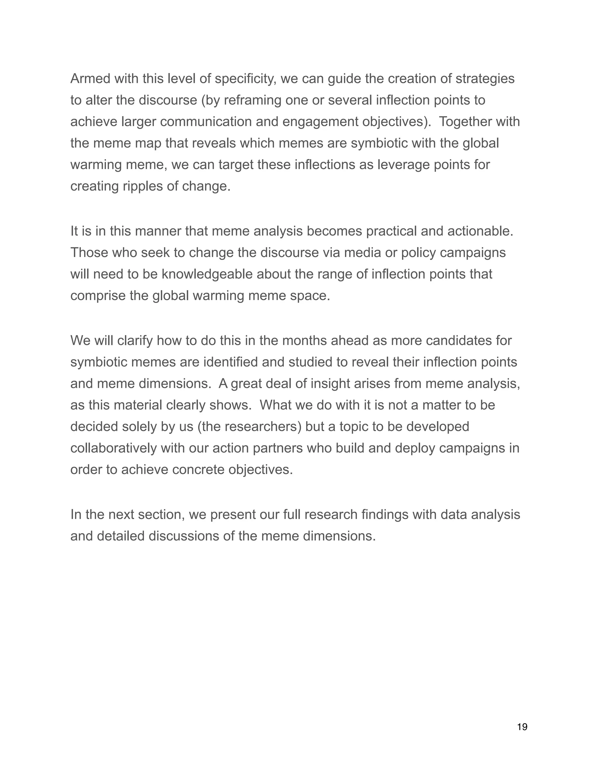 Armed with this level of specificity, we can guide the creation of strategies
to alter the discourse (by reframing one or several inflection points to
achieve larger communication and engagement objectives). Together with
the meme map that reveals which memes are symbiotic with the global
warming meme, we can target these inflections as leverage points for
creating ripples of change.
It is in this manner that meme analysis becomes practical and actionable.
Those who seek to change the discourse via media or policy campaigns
will need to be knowledgeable about the range of inflection points that
comprise the global warming meme space.
We will clarify how to do this in the months ahead as more candidates for
symbiotic memes are identified and studied to reveal their inflection points
and meme dimensions. A great deal of insight arises from meme analysis,
as this material clearly shows. What we do with it is not a matter to be
decided solely by us (the researchers) but a topic to be developed
collaboratively with our action partners who build and deploy campaigns in
order to achieve concrete objectives.
In the next section, we present our full research findings with data analysis
and detailed discussions of the meme dimensions.
19
 
