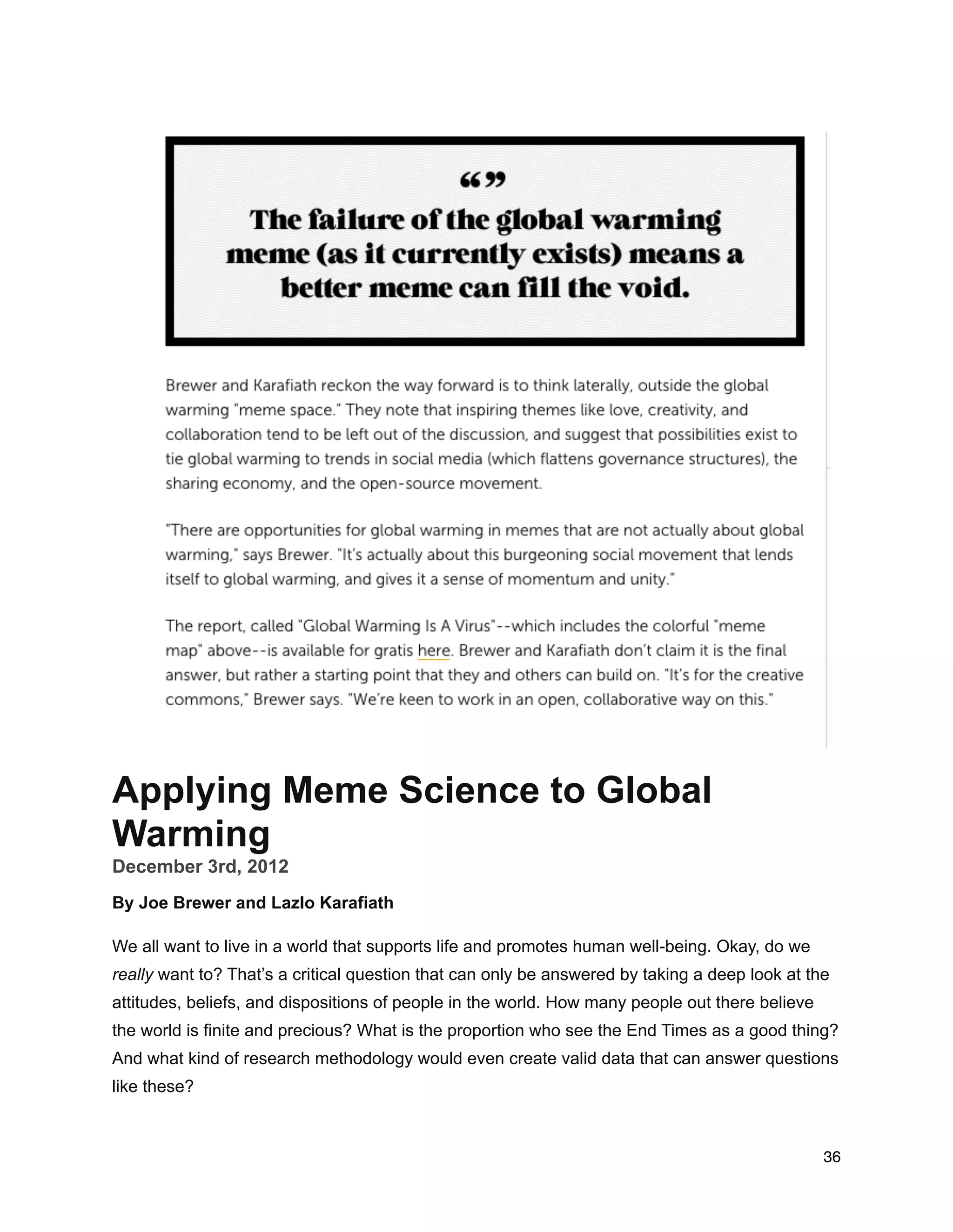 Applying Meme Science to Global
Warming
December 3rd, 2012
By Joe Brewer and Lazlo Karafiath
We all want to live in a world that supports life and promotes human well-being. Okay, do we
really want to? That’s a critical question that can only be answered by taking a deep look at the
attitudes, beliefs, and dispositions of people in the world. How many people out there believe
the world is finite and precious? What is the proportion who see the End Times as a good thing?
And what kind of research methodology would even create valid data that can answer questions
like these?
36
 