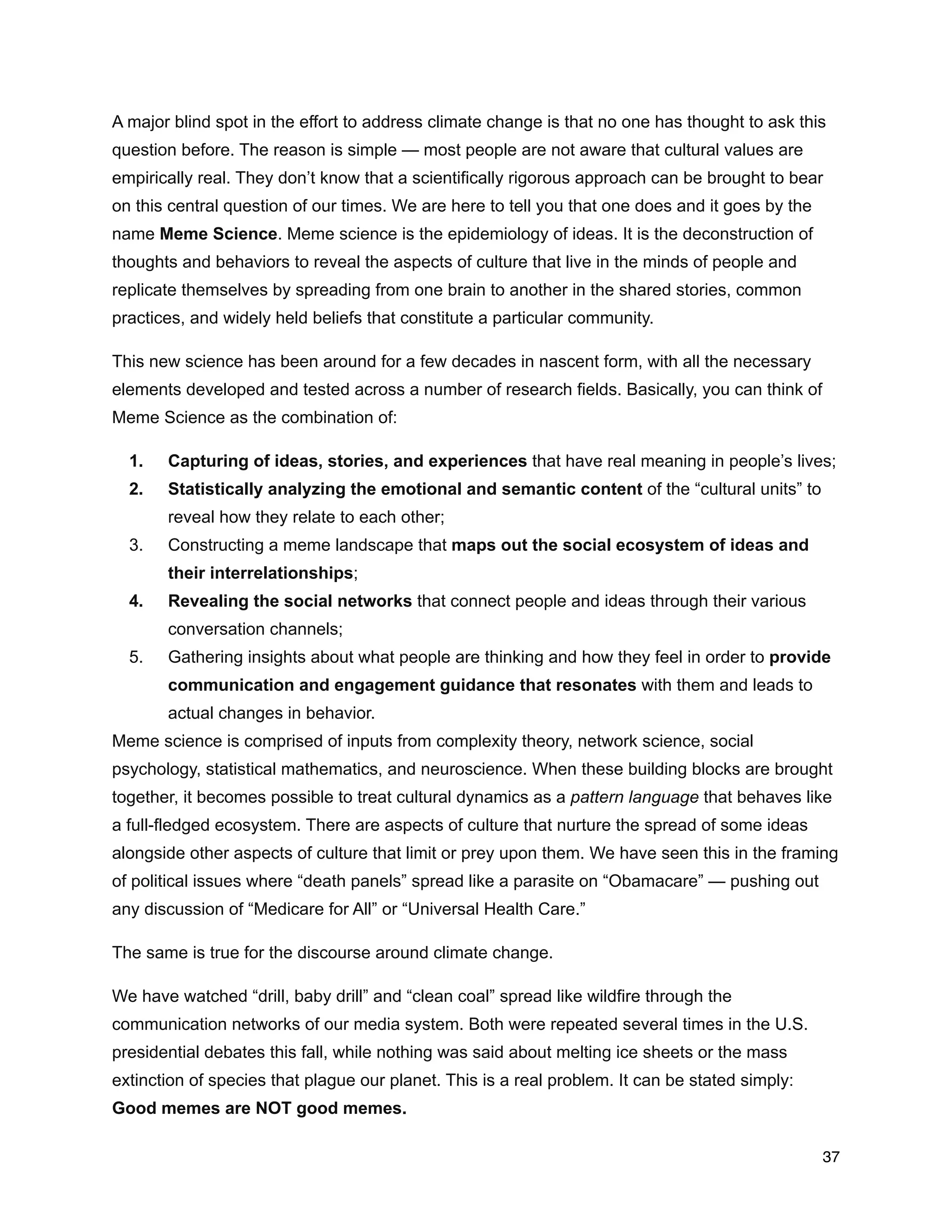 A major blind spot in the effort to address climate change is that no one has thought to ask this
question before. The reason is simple — most people are not aware that cultural values are
empirically real. They don’t know that a scientifically rigorous approach can be brought to bear
on this central question of our times. We are here to tell you that one does and it goes by the
name Meme Science. Meme science is the epidemiology of ideas. It is the deconstruction of
thoughts and behaviors to reveal the aspects of culture that live in the minds of people and
replicate themselves by spreading from one brain to another in the shared stories, common
practices, and widely held beliefs that constitute a particular community.
This new science has been around for a few decades in nascent form, with all the necessary
elements developed and tested across a number of research fields. Basically, you can think of
Meme Science as the combination of:
1. Capturing of ideas, stories, and experiences that have real meaning in people’s lives;
2. Statistically analyzing the emotional and semantic content of the “cultural units” to
reveal how they relate to each other;
3. Constructing a meme landscape that maps out the social ecosystem of ideas and
their interrelationships;
4. Revealing the social networks that connect people and ideas through their various
conversation channels;
5. Gathering insights about what people are thinking and how they feel in order to provide
communication and engagement guidance that resonates with them and leads to
actual changes in behavior.
Meme science is comprised of inputs from complexity theory, network science, social
psychology, statistical mathematics, and neuroscience. When these building blocks are brought
together, it becomes possible to treat cultural dynamics as a pattern language that behaves like
a full-fledged ecosystem. There are aspects of culture that nurture the spread of some ideas
alongside other aspects of culture that limit or prey upon them. We have seen this in the framing
of political issues where “death panels” spread like a parasite on “Obamacare” — pushing out
any discussion of “Medicare for All” or “Universal Health Care.”
The same is true for the discourse around climate change.
We have watched “drill, baby drill” and “clean coal” spread like wildfire through the
communication networks of our media system. Both were repeated several times in the U.S.
presidential debates this fall, while nothing was said about melting ice sheets or the mass
extinction of species that plague our planet. This is a real problem. It can be stated simply:
Good memes are NOT good memes.
37
 