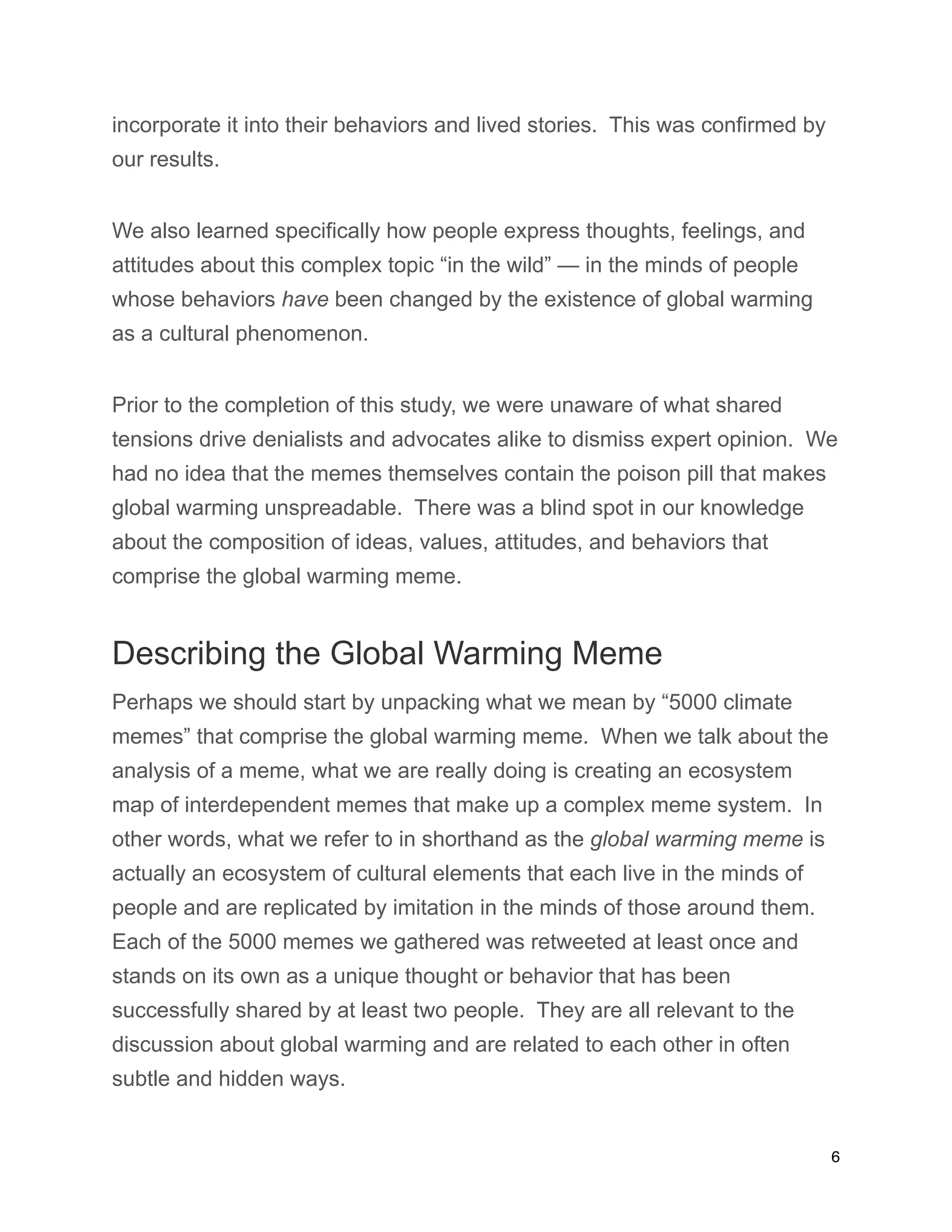 incorporate it into their behaviors and lived stories. This was confirmed by
our results.
We also learned specifically how people express thoughts, feelings, and
attitudes about this complex topic “in the wild” — in the minds of people
whose behaviors have been changed by the existence of global warming
as a cultural phenomenon.
Prior to the completion of this study, we were unaware of what shared
tensions drive denialists and advocates alike to dismiss expert opinion. We
had no idea that the memes themselves contain the poison pill that makes
global warming unspreadable. There was a blind spot in our knowledge
about the composition of ideas, values, attitudes, and behaviors that
comprise the global warming meme.
Describing the Global Warming Meme
Perhaps we should start by unpacking what we mean by “5000 climate
memes” that comprise the global warming meme. When we talk about the
analysis of a meme, what we are really doing is creating an ecosystem
map of interdependent memes that make up a complex meme system. In
other words, what we refer to in shorthand as the global warming meme is
actually an ecosystem of cultural elements that each live in the minds of
people and are replicated by imitation in the minds of those around them.
Each of the 5000 memes we gathered was retweeted at least once and
stands on its own as a unique thought or behavior that has been
successfully shared by at least two people. They are all relevant to the
discussion about global warming and are related to each other in often
subtle and hidden ways.
6
 