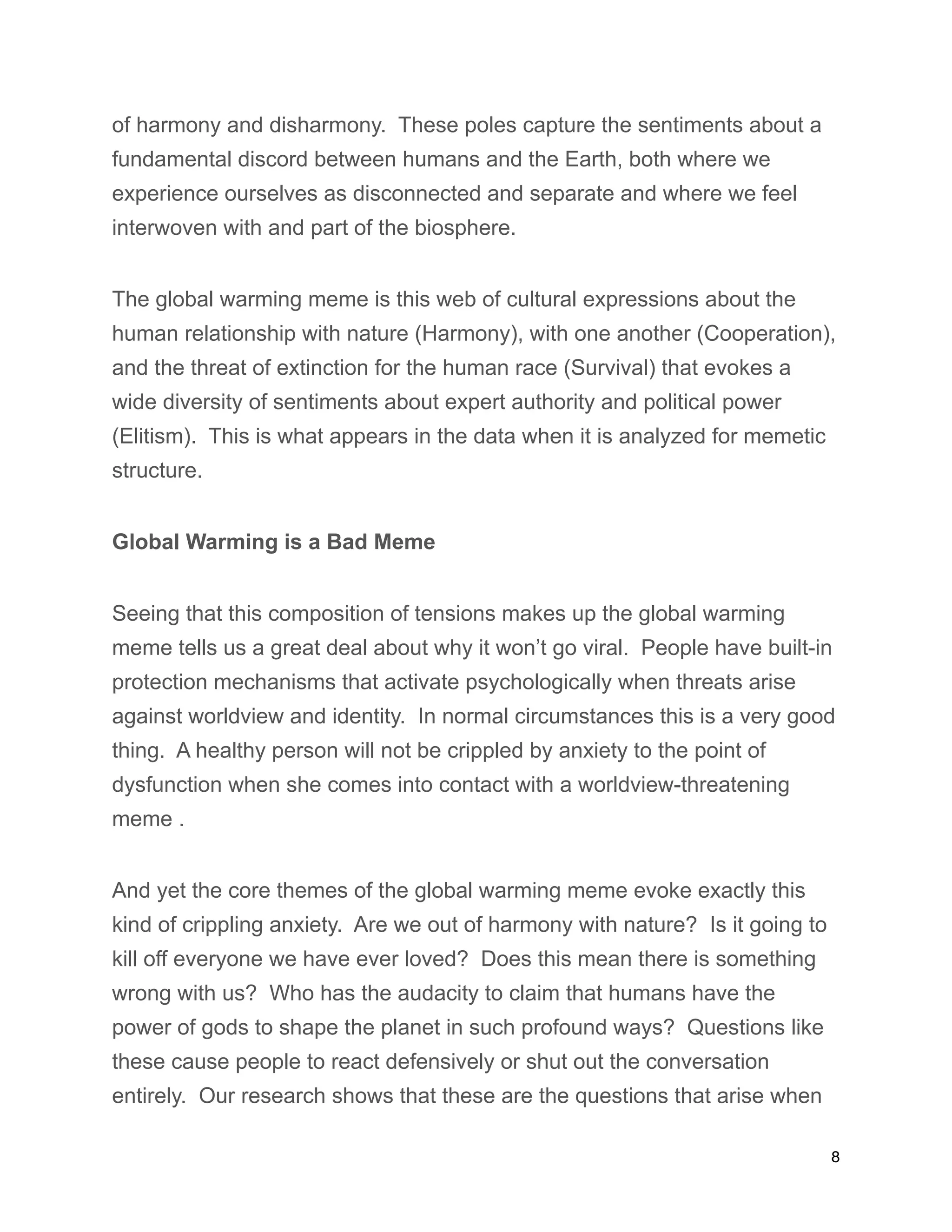 of harmony and disharmony. These poles capture the sentiments about a
fundamental discord between humans and the Earth, both where we
experience ourselves as disconnected and separate and where we feel
interwoven with and part of the biosphere.
The global warming meme is this web of cultural expressions about the
human relationship with nature (Harmony), with one another (Cooperation),
and the threat of extinction for the human race (Survival) that evokes a
wide diversity of sentiments about expert authority and political power
(Elitism). This is what appears in the data when it is analyzed for memetic
structure.
Global Warming is a Bad Meme
Seeing that this composition of tensions makes up the global warming
meme tells us a great deal about why it won’t go viral. People have built-in
protection mechanisms that activate psychologically when threats arise
against worldview and identity. In normal circumstances this is a very good
thing. A healthy person will not be crippled by anxiety to the point of
dysfunction when she comes into contact with a worldview-threatening
meme .
And yet the core themes of the global warming meme evoke exactly this
kind of crippling anxiety. Are we out of harmony with nature? Is it going to
kill off everyone we have ever loved? Does this mean there is something
wrong with us? Who has the audacity to claim that humans have the
power of gods to shape the planet in such profound ways? Questions like
these cause people to react defensively or shut out the conversation
entirely. Our research shows that these are the questions that arise when
8
 