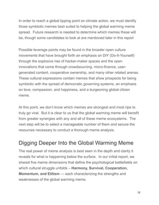 In order to reach a global tipping point on climate action, we must identify
those symbiotic memes best suited to helping the global warming meme
spread. Future research is needed to determine which memes these will
be, though some candidates to look at are mentioned later in this report
Possible leverage points may be found in the broader open culture
movements that have brought forth an emphasis on DIY (Do-It-Yourself)
through the explosive rise of hacker-maker spaces and the open
innovations that come through crowdsourcing, micro-finance, user-
generated content, cooperative ownership, and many other related arenas.
These cultural expressions contain memes that show prospects for being
symbiotic with the spread of democratic governing systems, an emphasis
on love, compassion, and happiness, and a burgeoning global citizen
meme.
At this point, we don’t know which memes are strongest and most ripe to
truly go viral. But it is clear to us that the global warming meme will benefit
from greater synergies with any and all of these meme ecosystems. The
next step will be to select a manageable number of them and secure the
resources necessary to conduct a thorough meme analysis.
Digging Deeper Into the Global Warming Meme
The real power of meme analysis is best seen in the depth and clarity it
reveals for what is happening below the surface. In our initial report, we
shared five meme dimensions that define the psychological battlefields on
which cultural struggle unfolds – Harmony, Survival, Cooperation,
Momentum, and Elitism — each characterizing the strengths and
weaknesses of the global warming meme.
12
 