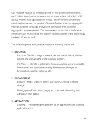 Our research reveals 20 inflection points for the global warming meme,
each poised in a dynamic repose at any moment in time but able to shift
quickly with the right application of torque. The five meme dimensions
mentioned above are composites of these inflection points — aggregated
through a pattern language analysis we conducted after statistical
aggregation was completed. The take-away to remember is that meme
dimensions are multifaceted and explain several aspects of the psychology
involved. Powerful stuff!
The inflection points we found for the global warming meme are:
1. DISTANCE
It’s Us — Climate change is internal, we are part of nature, and our
actions are changing the world’s climate system.
It’s Them — Climate is external to human activities, we are separate
from nature, and cannot be causing the observed changes in
temperature, weather patterns, etc.
2. ENGAGEMENT
Engage – Hope, urgency, action, eyes open, seeking to create
change.
Disengage — Eyes closed, angry and confused, distrusting and
withdrawn from action.
3. ATTRACTION
Seeking — Recognizing the problem as an opportunity and stepping
up to take action.
14
 