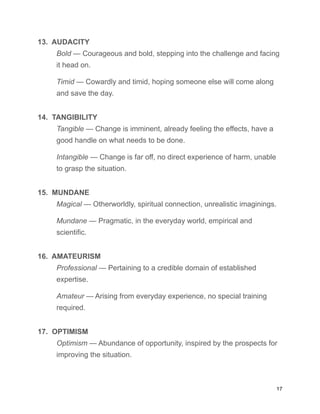 13. AUDACITY
Bold — Courageous and bold, stepping into the challenge and facing
it head on.
Timid — Cowardly and timid, hoping someone else will come along
and save the day.
14. TANGIBILITY
Tangible — Change is imminent, already feeling the effects, have a
good handle on what needs to be done.
Intangible — Change is far off, no direct experience of harm, unable
to grasp the situation.
15. MUNDANE
Magical — Otherworldly, spiritual connection, unrealistic imaginings.
Mundane — Pragmatic, in the everyday world, empirical and
scientific.
16. AMATEURISM
Professional — Pertaining to a credible domain of established
expertise.
Amateur — Arising from everyday experience, no special training
required.
17. OPTIMISM
Optimism — Abundance of opportunity, inspired by the prospects for
improving the situation.
17
 
