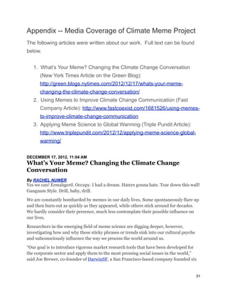 Appendix -- Media Coverage of Climate Meme Project
The following articles were written about our work. Full text can be found
below.
1. What’s Your Meme? Changing the Climate Change Conversation
(New York Times Article on the Green Blog):
http://green.blogs.nytimes.com/2012/12/17/whats-your-meme-
changing-the-climate-change-conversation/
2. Using Memes to Improve Climate Change Communication (Fast
Company Article): http://www.fastcoexist.com/1681526/using-memes-
to-improve-climate-change-communication
3. Applying Meme Science to Global Warming (Triple Pundit Article):
http://www.triplepundit.com/2012/12/applying-meme-science-global-
warming/
DECEMBER 17, 2012, 11:04 AM
What’s Your Meme? Changing the Climate Change
Conversation
By RACHEL NUWER
Yes we can! Ermahgerd. Occupy. I had a dream. Haters gonna hate. Tear down this wall!
Gangnam Style. Drill, baby, drill.
We are constantly bombarded by memes in our daily lives. Some spontaneously flare up
and then burn out as quickly as they appeared, while others stick around for decades.
We hardly consider their presence, much less contemplate their possible influence on
our lives.
Researchers in the emerging field of meme science are digging deeper, however,
investigating how and why these sticky phrases or trends sink into our cultural psyche
and subconsciously influence the way we process the world around us.
“Our goal is to introduce rigorous market research tools that have been developed for
the corporate sector and apply them to the most pressing social issues in the world,”
said Joe Brewer, co-founder of DarwinSF, a San Francisco-based company founded six
31
 