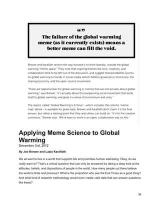 Applying Meme Science to Global
Warming
December 3rd, 2012
By Joe Brewer and Lazlo Karafiath
We all want to live in a world that supports life and promotes human well-being. Okay, do we
really want to? That’s a critical question that can only be answered by taking a deep look at the
attitudes, beliefs, and dispositions of people in the world. How many people out there believe
the world is finite and precious? What is the proportion who see the End Times as a good thing?
And what kind of research methodology would even create valid data that can answer questions
like these?
36
 