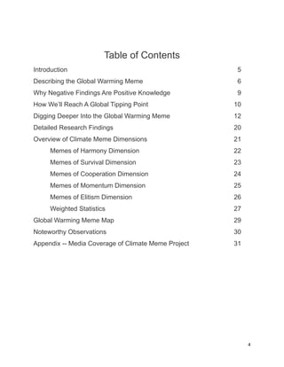 Table of Contents
Introduction 5
Describing the Global Warming Meme 6
Why Negative Findings Are Positive Knowledge 9
How We’ll Reach A Global Tipping Point 10
Digging Deeper Into the Global Warming Meme 12
Detailed Research Findings 20
Overview of Climate Meme Dimensions 21
Memes of Harmony Dimension 22
Memes of Survival Dimension 23
Memes of Cooperation Dimension 24
Memes of Momentum Dimension 25
Memes of Elitism Dimension 26
Weighted Statistics 27
Global Warming Meme Map 29
Noteworthy Observations 30
Appendix -- Media Coverage of Climate Meme Project 31
4
 