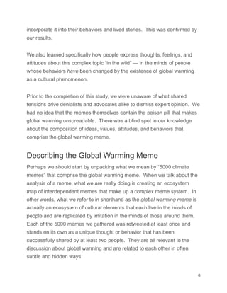 incorporate it into their behaviors and lived stories. This was confirmed by
our results.
We also learned specifically how people express thoughts, feelings, and
attitudes about this complex topic “in the wild” — in the minds of people
whose behaviors have been changed by the existence of global warming
as a cultural phenomenon.
Prior to the completion of this study, we were unaware of what shared
tensions drive denialists and advocates alike to dismiss expert opinion. We
had no idea that the memes themselves contain the poison pill that makes
global warming unspreadable. There was a blind spot in our knowledge
about the composition of ideas, values, attitudes, and behaviors that
comprise the global warming meme.
Describing the Global Warming Meme
Perhaps we should start by unpacking what we mean by “5000 climate
memes” that comprise the global warming meme. When we talk about the
analysis of a meme, what we are really doing is creating an ecosystem
map of interdependent memes that make up a complex meme system. In
other words, what we refer to in shorthand as the global warming meme is
actually an ecosystem of cultural elements that each live in the minds of
people and are replicated by imitation in the minds of those around them.
Each of the 5000 memes we gathered was retweeted at least once and
stands on its own as a unique thought or behavior that has been
successfully shared by at least two people. They are all relevant to the
discussion about global warming and are related to each other in often
subtle and hidden ways.
6
 