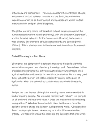 of harmony and disharmony. These poles capture the sentiments about a
fundamental discord between humans and the Earth, both where we
experience ourselves as disconnected and separate and where we feel
interwoven with and part of the biosphere.
The global warming meme is this web of cultural expressions about the
human relationship with nature (Harmony), with one another (Cooperation),
and the threat of extinction for the human race (Survival) that evokes a
wide diversity of sentiments about expert authority and political power
(Elitism). This is what appears in the data when it is analyzed for memetic
structure.
Global Warming is a Bad Meme
Seeing that this composition of tensions makes up the global warming
meme tells us a great deal about why it won’t go viral. People have built-in
protection mechanisms that activate psychologically when threats arise
against worldview and identity. In normal circumstances this is a very good
thing. A healthy person will not be crippled by anxiety to the point of
dysfunction when she comes into contact with a worldview-threatening
meme .
And yet the core themes of the global warming meme evoke exactly this
kind of crippling anxiety. Are we out of harmony with nature? Is it going to
kill off everyone we have ever loved? Does this mean there is something
wrong with us? Who has the audacity to claim that humans have the
power of gods to shape the planet in such profound ways? Questions like
these cause people to react defensively or shut out the conversation
entirely. Our research shows that these are the questions that arise when
8
 