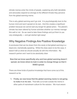 climate memes enter the minds of people, explaining why both denialists
and advocates respond so strongly to the different threats they perceive
from the global warming meme.
This is why global warming won’t go viral. It is psychologically toxic to the
human mind and won’t spread on its own. And this creates a significant
problem because we cannot wait any longer for global action. The planet’s
climate has been altered by human activities whether our memes manage
this well or not. So we need to take these findings and put them to use
very strategically — and get started right away!
Why Negative Findings Are Positive Knowledge
A conclusion that can be drawn from this study is that global warming is a
dead end, memetically speaking. While this does seem to be the case, it
doesn’t tell us what we should actually do with this information. My
research partner and I want to be absolutely clear:
Now that we know specifically why and how global warming doesn’t
spread, we know where to look in order to change things so that it
DOES spread.
There are three kinds of positive knowledge that have come out of this
research so far.
1. Firstly, we now know that the global warming meme is not going
to make it on its own. That tells us to look outside the meme in
other parts of mainstream culture for the solution. We must weave
9
 