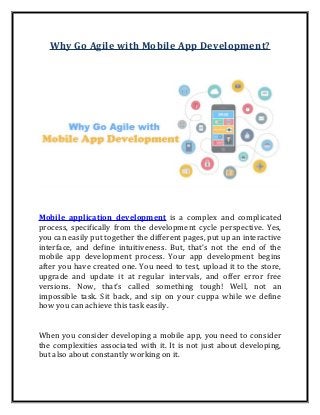 Why Go Agile with Mobile App Development?
Mobile application development is a complex and complicated
process, specifically from the development cycle perspective. Yes,
you can easily put together the different pages, put up an interactive
interface, and define intuitiveness. But, that’s not the end of the
mobile app development process. Your app development begins
after you have created one. You need to test, upload it to the store,
upgrade and update it at regular intervals, and offer error free
versions. Now, that’s called something tough! Well, not an
impossible task. Sit back, and sip on your cuppa while we define
how you can achieve this task easily.
When you consider developing a mobile app, you need to consider
the complexities associated with it. It is not just about developing,
but also about constantly working on it.
 